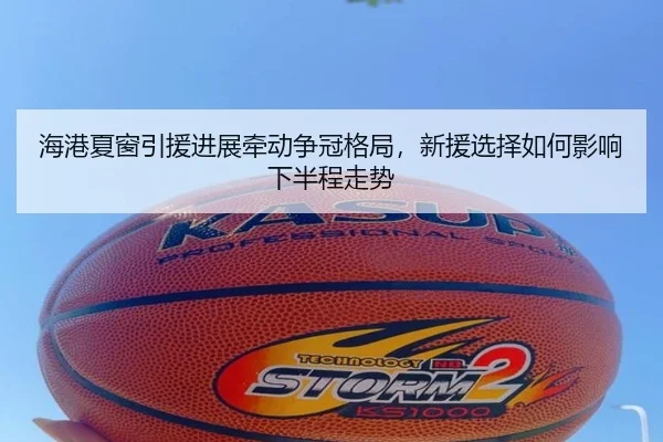 海港夏窗引援进展牵动争冠格局，新援选择如何影响下半程走势