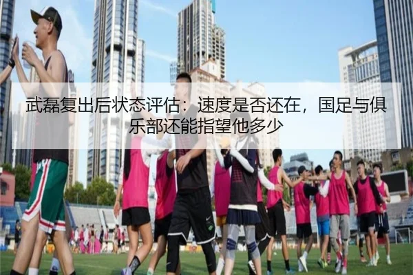 武磊复出后状态评估：速度是否还在，国足与俱乐部还能指望他多少